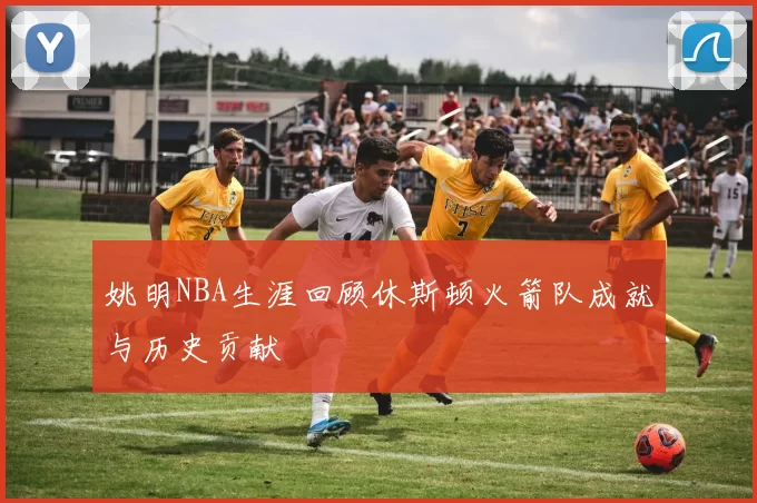 姚明NBA生涯回顾休斯顿火箭队成就与历史贡献