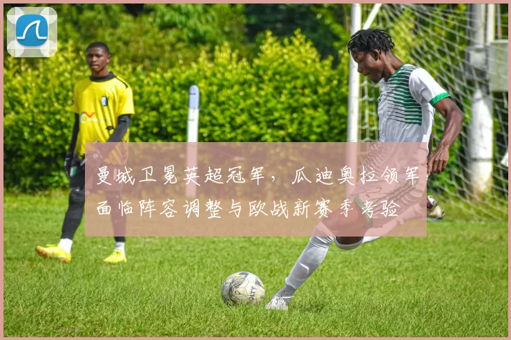 曼城卫冕英超冠军,瓜迪奥拉领军面临阵容调整与欧战新赛季考验