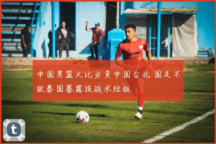 中国男篮大比分负中国台北 国足不敌泰国暴露技战术短板