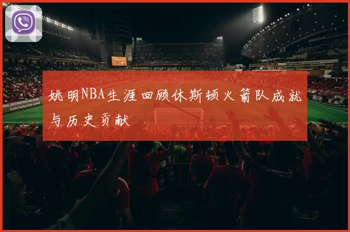 姚明NBA生涯回顾休斯顿火箭队成就与历史贡献