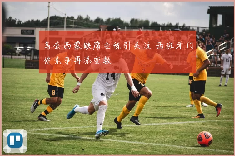 乌奈西蒙缺席合练引关注 西班牙门将竞争再添变数