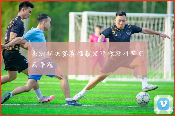美洲杯决赛赛程敲定阿根廷对阵巴西争冠