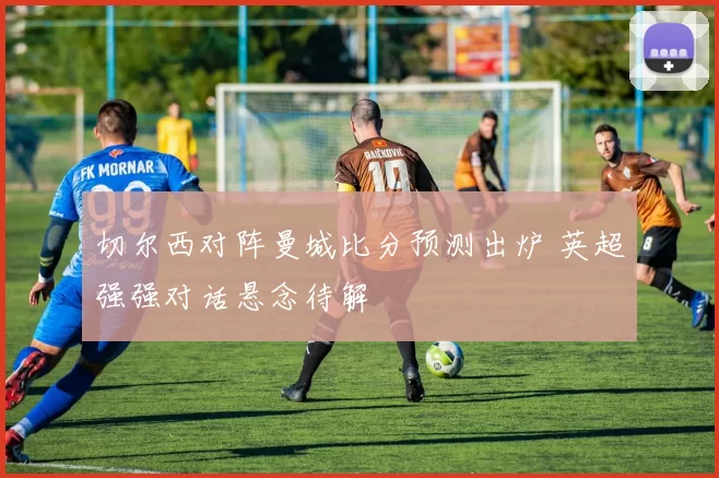 切尔西对阵曼城比分预测出炉 英超强强对话悬念待解
