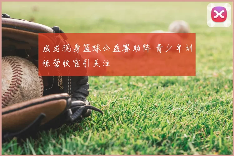 成龙现身篮球公益赛助阵 青少年训练营收官引关注