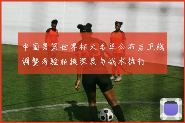 中国男篮世界杯大名单公布后卫线调整考验轮换深度与战术执行