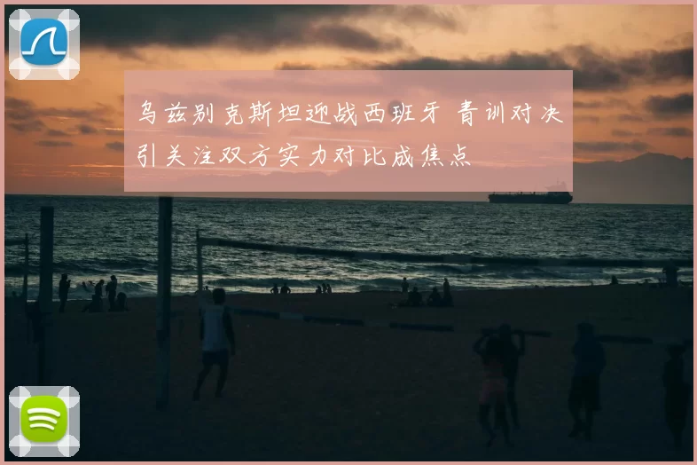 乌兹别克斯坦迎战西班牙 青训对决引关注双方实力对比成焦点