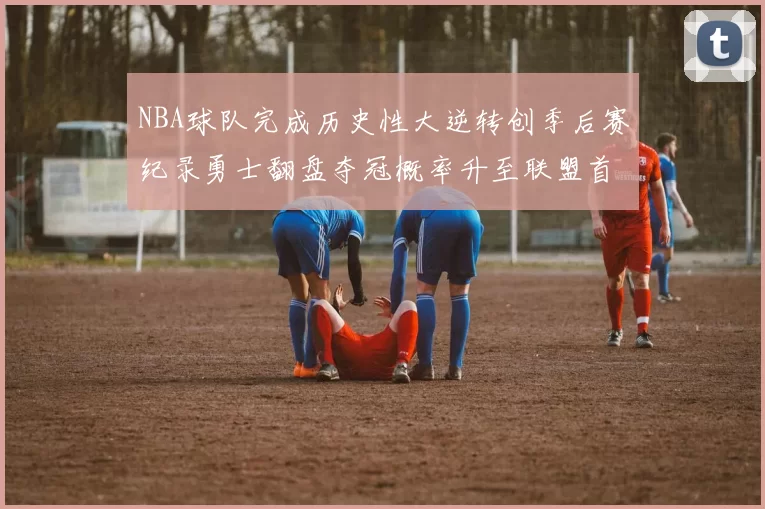 NBA球队完成历史性大逆转创季后赛纪录勇士翻盘夺冠概率升至联盟首位