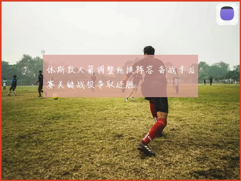 休斯敦火箭调整轮换阵容 备战季后赛关键战役争取连胜