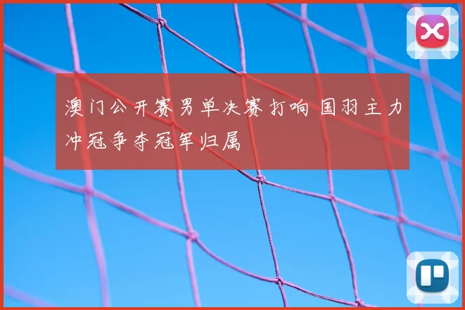 澳门公开赛男单决赛打响 国羽主力冲冠争夺冠军归属