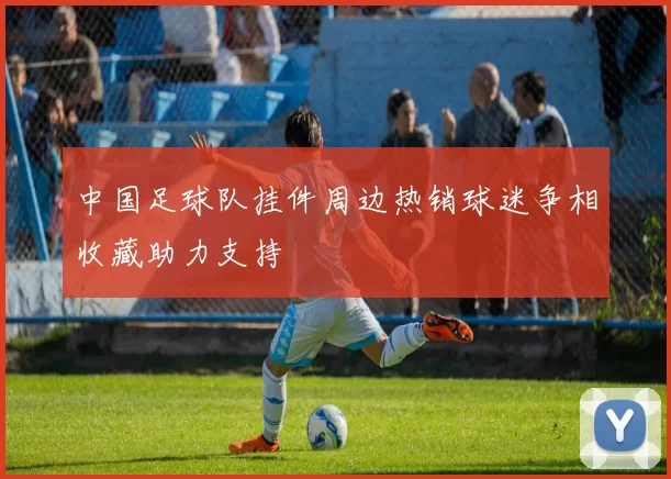 中国足球队挂件周边热销球迷争相收藏助力支持