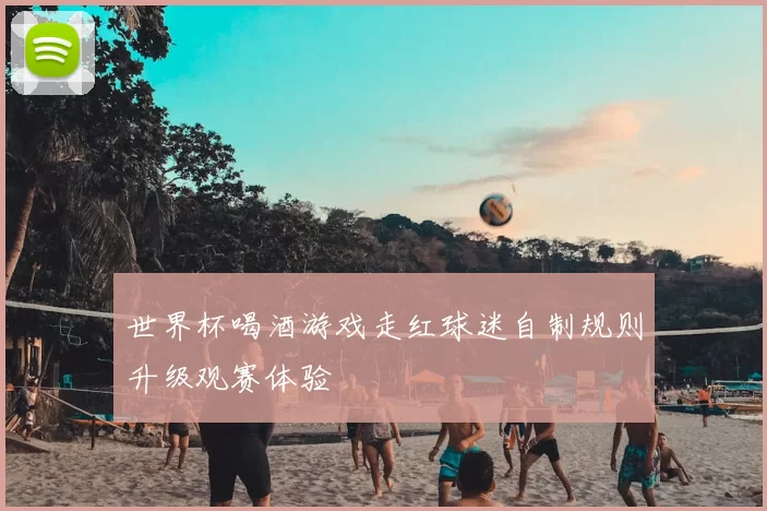 世界杯喝酒游戏走红球迷自制规则升级观赛体验