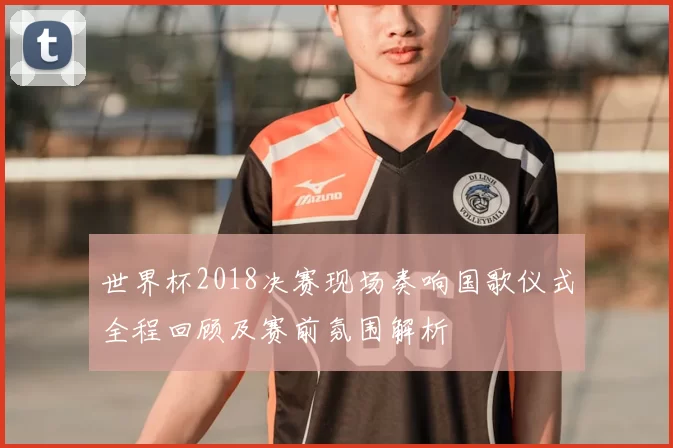 世界杯2018决赛现场奏响国歌仪式全程回顾及赛前氛围解析