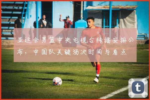 亚运会男篮中央电视台转播安排公布,中国队关键场次时间与看点