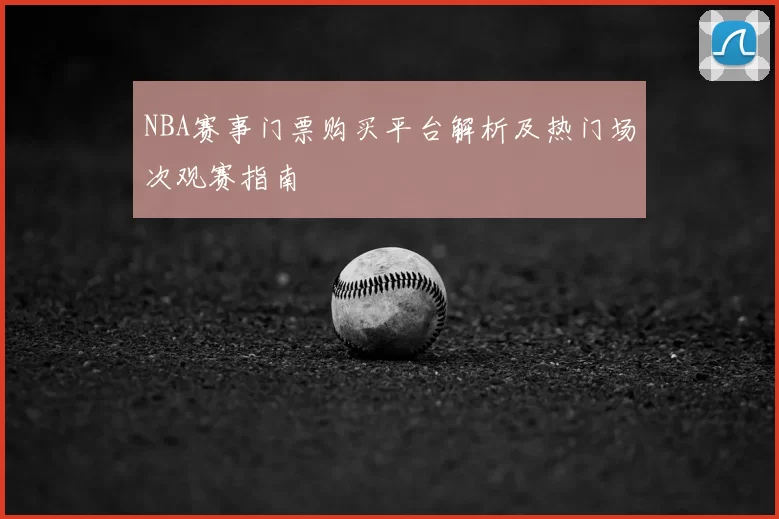 NBA赛事门票购买平台解析及热门场次观赛指南