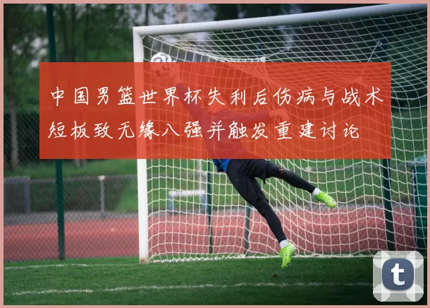 中国男篮世界杯失利后伤病与战术短板致无缘八强并触发重建讨论