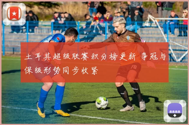 土耳其超级联赛积分榜更新 争冠与保级形势同步收紧