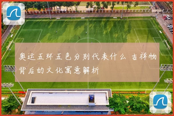 奥运五环五色分别代表什么 吉祥物背后的文化寓意解析