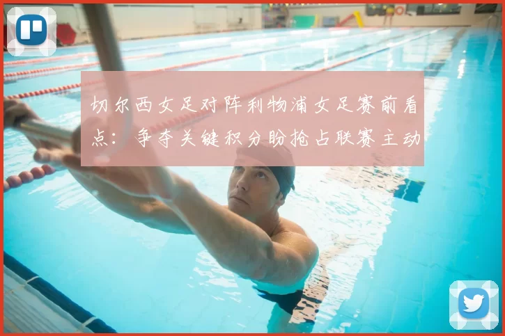 切尔西女足对阵利物浦女足赛前看点：争夺关键积分盼抢占联赛主动权