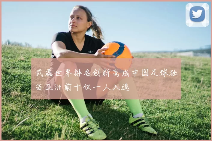 武磊世界排名创新高成中国足球独苗亚洲前十仅一人入选
