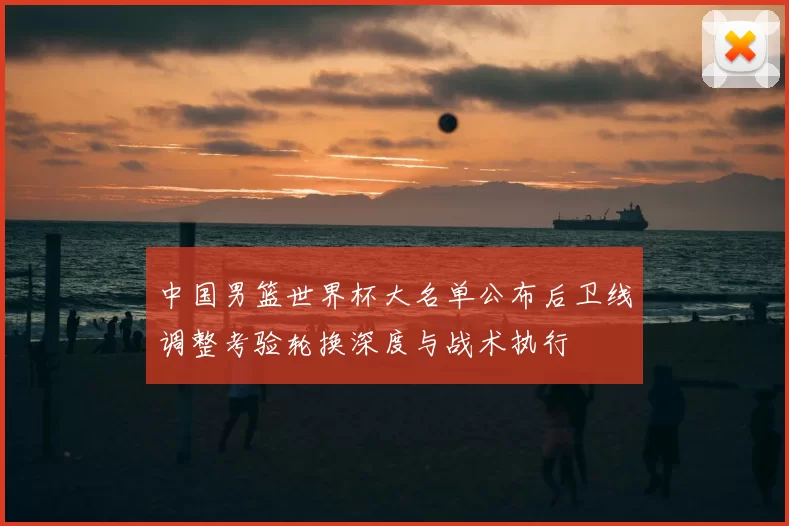 中国男篮世界杯大名单公布后卫线调整考验轮换深度与战术执行