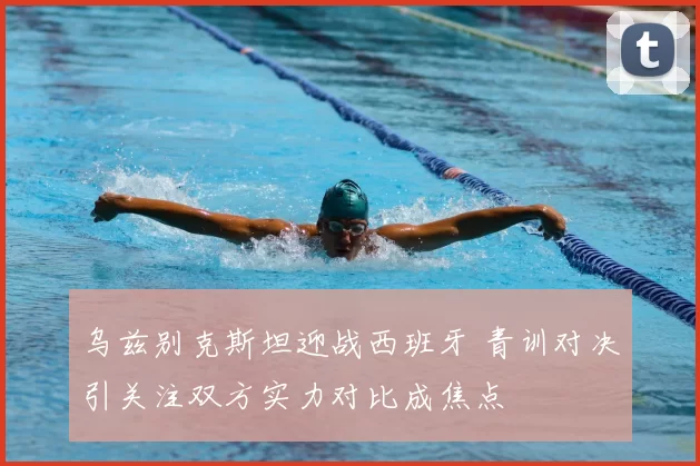 乌兹别克斯坦迎战西班牙 青训对决引关注双方实力对比成焦点