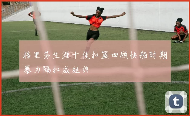 格里芬生涯十佳扣篮回顾快船时期暴力隔扣成经典