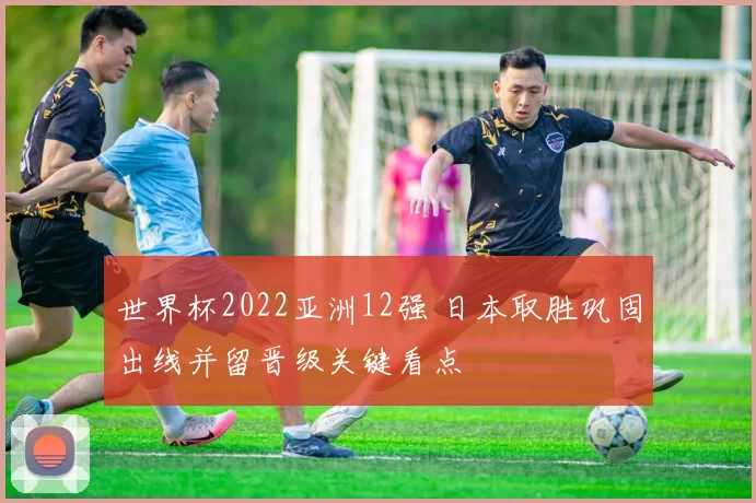 世界杯2022亚洲12强 日本取胜巩固出线并留晋级关键看点