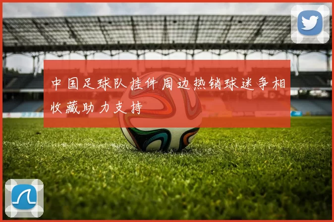 中国足球队挂件周边热销球迷争相收藏助力支持