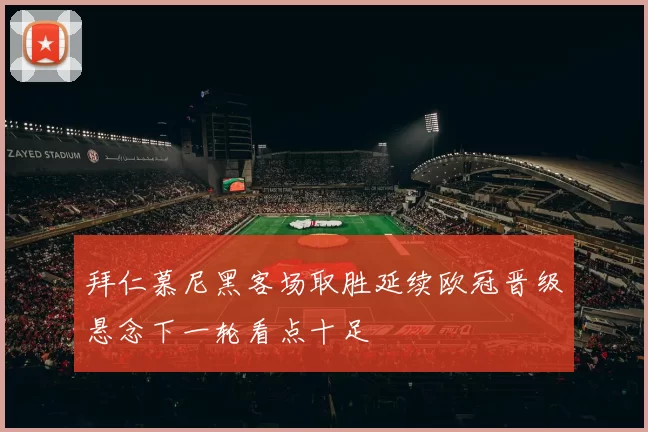 拜仁慕尼黑客场取胜延续欧冠晋级悬念下一轮看点十足