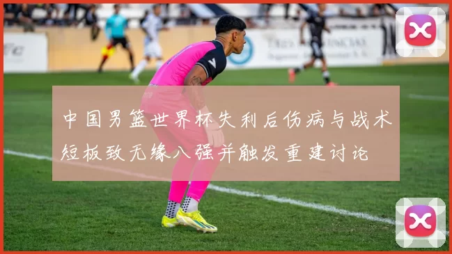 中国男篮世界杯失利后伤病与战术短板致无缘八强并触发重建讨论