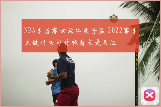 NBA季后赛回放热度升温 2022赛季关键对决与晋级看点受关注