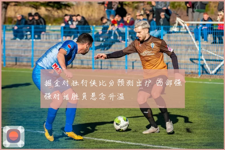 掘金对独行侠比分预测出炉 西部强强对话胜负悬念升温